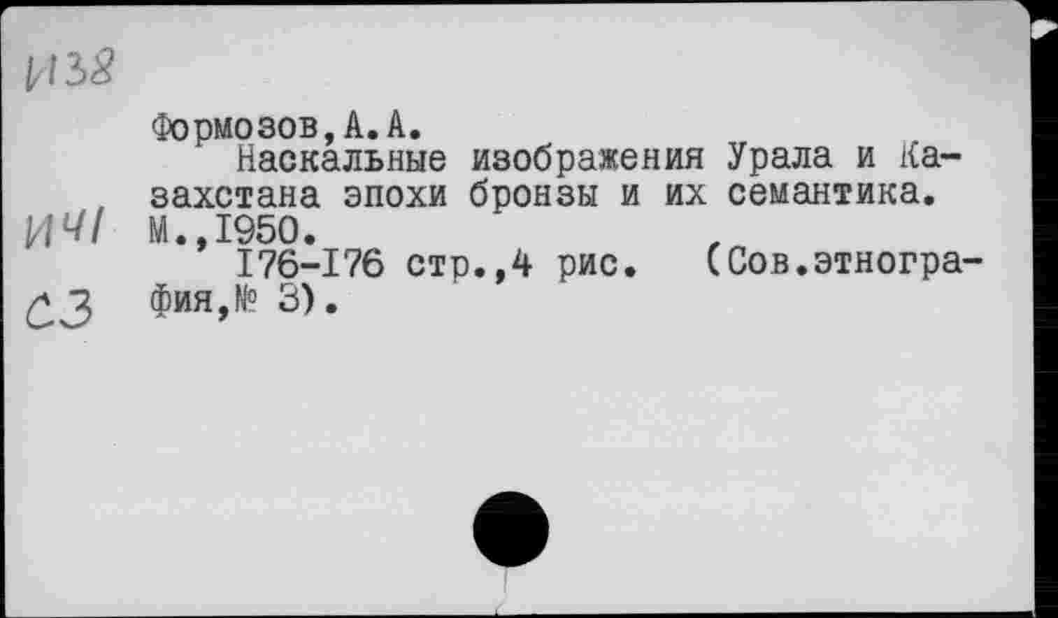 ﻿11 iS
Формозов,A.A.
Наскальные изображения Урала и Ка-, захстана эпохи бронзы и их семантика.
ИЧІ М.,1950.
I76-176 стр.,4 рис. (Сов.этногра-фия,№ 3).